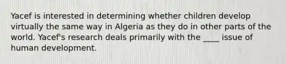 ​Yacef is interested in determining whether children develop virtually the same way in Algeria as they do in other parts of the world. Yacef's research deals primarily with the ____ issue of human development.