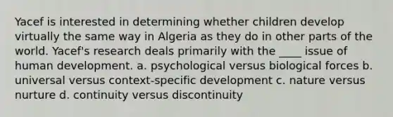 Yacef is interested in determining whether children develop virtually the same way in Algeria as they do in other parts of the world. Yacef's research deals primarily with the ____ issue of human development. a. psychological versus biological forces b. universal versus context-specific development c. nature versus nurture d. continuity versus discontinuity