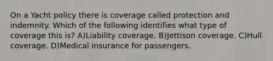 On a Yacht policy there is coverage called protection and indemnity. Which of the following identifies what type of coverage this is? A)Liability coverage. B)Jettison coverage. C)Hull coverage. D)Medical insurance for passengers.