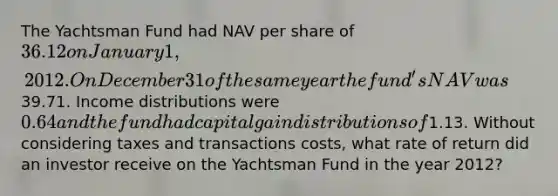 The Yachtsman Fund had NAV per share of 36.12 on January 1, 2012. On December 31 of the same year the fund's NAV was39.71. Income distributions were 0.64 and the fund had capital gain distributions of1.13. Without considering taxes and transactions costs, what rate of return did an investor receive on the Yachtsman Fund in the year 2012?