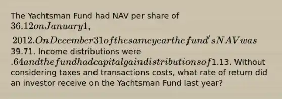 The Yachtsman Fund had NAV per share of 36.12 on January 1, 2012. On December 31 of the same year the fund's NAV was39.71. Income distributions were .64 and the fund had capital gain distributions of1.13. Without considering taxes and transactions costs, what rate of return did an investor receive on the Yachtsman Fund last year?