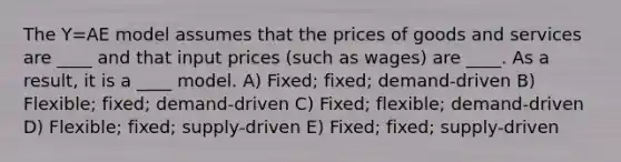 The Y=AE model assumes that the prices of goods and services are ____ and that input prices (such as wages) are ____. As a result, it is a ____ model. A) Fixed; fixed; demand-driven B) Flexible; fixed; demand-driven C) Fixed; flexible; demand-driven D) Flexible; fixed; supply-driven E) Fixed; fixed; supply-driven