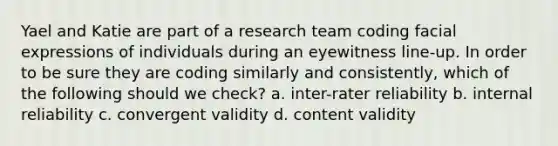 Yael and Katie are part of a research team coding facial expressions of individuals during an eyewitness line-up. In order to be sure they are coding similarly and consistently, which of the following should we check? a. inter-rater reliability b. internal reliability c. convergent validity d. content validity