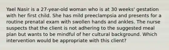 Yael Nasir is a​ 27-year-old woman who is at 30​ weeks' gestation with her first child. She has mild preeclampsia and presents for a routine prenatal exam with swollen hands and ankles. The nurse suspects that the client is not adhering to the suggested meal plan but wants to be mindful of her cultural background. Which intervention would be appropriate with this​ client?