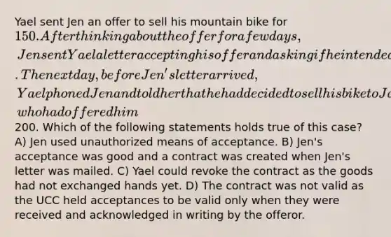 Yael sent Jen an offer to sell his mountain bike for 150. After thinking about the offer for a few days, Jen sent Yael a letter accepting his offer and asking if he intended to leave the book basket attached to the bike. The next day, before Jen's letter arrived, Yael phoned Jen and told her that he had decided to sell his bike to Jake, who had offered him200. Which of the following statements holds true of this case? A) Jen used unauthorized means of acceptance. B) Jen's acceptance was good and a contract was created when Jen's letter was mailed. C) Yael could revoke the contract as the goods had not exchanged hands yet. D) The contract was not valid as the UCC held acceptances to be valid only when they were received and acknowledged in writing by the offeror.