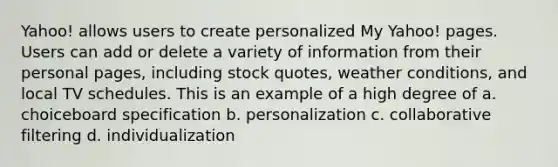 Yahoo! allows users to create personalized My Yahoo! pages. Users can add or delete a variety of information from their personal pages, including stock quotes, weather conditions, and local TV schedules. This is an example of a high degree of a. choiceboard specification b. personalization c. collaborative filtering d. individualization