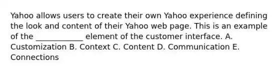 Yahoo allows users to create their own Yahoo experience defining the look and content of their Yahoo web page. This is an example of the ____________ element of the customer interface. A. Customization B. Context C. Content D. Communication E. Connections