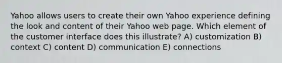 Yahoo allows users to create their own Yahoo experience defining the look and content of their Yahoo web page. Which element of the customer interface does this illustrate? A) customization B) context C) content D) communication E) connections