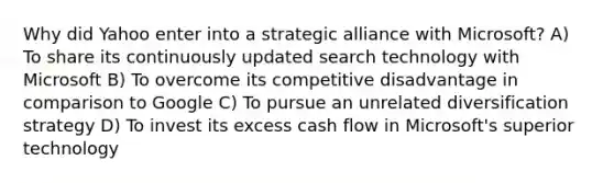 Why did Yahoo enter into a strategic alliance with Microsoft? A) To share its continuously updated search technology with Microsoft B) To overcome its competitive disadvantage in comparison to Google C) To pursue an unrelated diversification strategy D) To invest its excess cash flow in Microsoft's superior technology