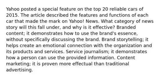 Yahoo posted a special feature on the top 20 reliable cars of 2015. The article described the features and functions of each car that made the mark on Yahoo! News. What category of news story will this fall under, and why is it effective? Branded content; it demonstrates how to use the brand's essence, without specifically discussing the brand. Brand storytelling; it helps create an emotional connection with the organization and its products and services. Service journalism; it demonstrates how a person can use the provided information. Content marketing; it is proven more effectual than traditional advertising.