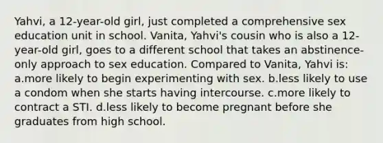 Yahvi, a 12-year-old girl, just completed a comprehensive sex education unit in school. Vanita, Yahvi's cousin who is also a 12-year-old girl, goes to a different school that takes an abstinence-only approach to sex education. Compared to Vanita, Yahvi is: a.more likely to begin experimenting with sex. b.less likely to use a condom when she starts having intercourse. c.more likely to contract a STI. d.less likely to become pregnant before she graduates from high school.