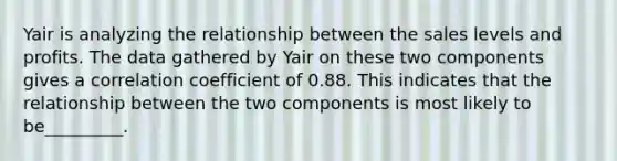 Yair is analyzing the relationship between the sales levels and profits. The data gathered by Yair on these two components gives a correlation coefficient of 0.88. This indicates that the relationship between the two components is most likely to be_________.