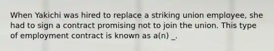 When Yakichi was hired to replace a striking union employee, she had to sign a contract promising not to join the union. This type of employment contract is known as a(n) _.