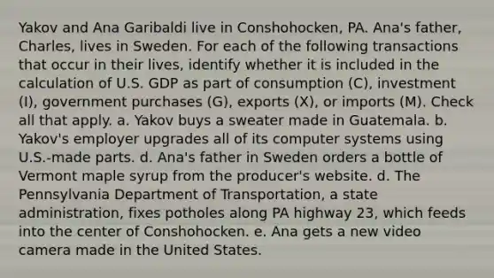 Yakov and Ana Garibaldi live in Conshohocken, PA. Ana's father, Charles, lives in Sweden. For each of the following transactions that occur in their lives, identify whether it is included in the calculation of U.S. GDP as part of consumption (C), investment (I), government purchases (G), exports (X), or imports (M). Check all that apply. a. Yakov buys a sweater made in Guatemala. b. Yakov's employer upgrades all of its computer systems using U.S.-made parts. d. Ana's father in Sweden orders a bottle of Vermont maple syrup from the producer's website. d. The Pennsylvania Department of Transportation, a state administration, fixes potholes along PA highway 23, which feeds into the center of Conshohocken. e. Ana gets a new video camera made in the United States.