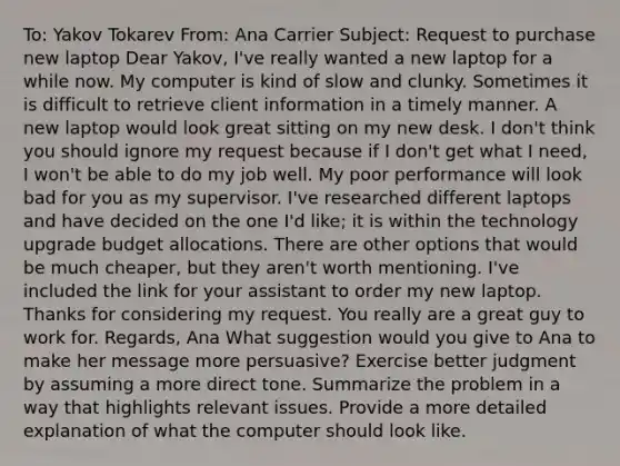 To: Yakov Tokarev From: Ana Carrier Subject: Request to purchase new laptop Dear Yakov, I've really wanted a new laptop for a while now. My computer is kind of slow and clunky. Sometimes it is difficult to retrieve client information in a timely manner. A new laptop would look great sitting on my new desk. I don't think you should ignore my request because if I don't get what I need, I won't be able to do my job well. My poor performance will look bad for you as my supervisor. I've researched different laptops and have decided on the one I'd like; it is within the technology upgrade budget allocations. There are other options that would be much cheaper, but they aren't worth mentioning. I've included the link for your assistant to order my new laptop. Thanks for considering my request. You really are a great guy to work for. Regards, Ana What suggestion would you give to Ana to make her message more persuasive? Exercise better judgment by assuming a more direct tone. Summarize the problem in a way that highlights relevant issues. Provide a more detailed explanation of what the computer should look like.