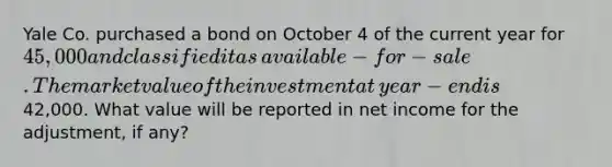 Yale Co. purchased a bond on October 4 of the current year for 45,000 and classified it as​ available-for-sale. The market value of the investment at​ year-end is42,000. What value will be reported in net income for the​ adjustment, if​ any?