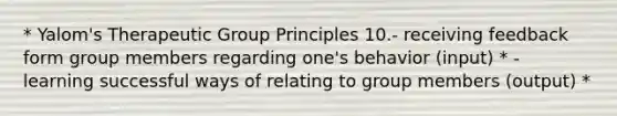 * Yalom's Therapeutic Group Principles 10.- receiving feedback form group members regarding one's behavior (input) * - learning successful ways of relating to group members (output) *