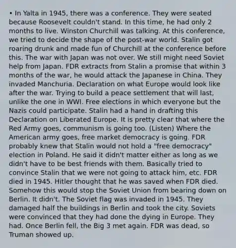 • In Yalta in 1945, there was a conference. They were seated because Roosevelt couldn't stand. In this time, he had only 2 months to live. Winston Churchill was talking. At this conference, we tried to decide the shape of the post-war world. Stalin got roaring drunk and made fun of Churchill at the conference before this. The war with Japan was not over. We still might need Soviet help from Japan. FDR extracts from Stalin a promise that within 3 months of the war, he would attack the Japanese in China. They invaded Manchuria. Declaration on what Europe would look like after the war. Trying to build a peace settlement that will last, unlike the one in WWI. Free elections in which everyone but the Nazis could participate. Stalin had a hand in drafting this Declaration on Liberated Europe. It is pretty clear that where the Red Army goes, communism is going too. (Listen) Where the American army goes, free market democracy is going. FDR probably knew that Stalin would not hold a "free democracy" election in Poland. He said it didn't matter either as long as we didn't have to be best friends with them. Basically tried to convince Stalin that we were not going to attack him, etc. FDR died in 1945. Hitler thought that he was saved when FDR died. Somehow this would stop the Soviet Union from bearing down on Berlin. It didn't. The Soviet flag was invaded in 1945. They damaged half the buildings in Berlin and took the city. Soviets were convinced that they had done the dying in Europe. They had. Once Berlin fell, the Big 3 met again. FDR was dead, so Truman showed up.