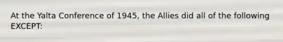 At the Yalta Conference of 1945, <a href='https://www.questionai.com/knowledge/kAL0udV9XV-the-all' class='anchor-knowledge'>the all</a>ies did all of the following EXCEPT: