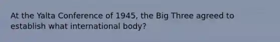 At the <a href='https://www.questionai.com/knowledge/k3mYEvgS77-yalta-conference' class='anchor-knowledge'>yalta conference</a> of 1945, the Big Three agreed to establish what international body?