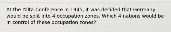 At the Yalta Conference in 1945, it was decided that Germany would be split into 4 occupation zones. Which 4 nations would be in control of these occupation zones?