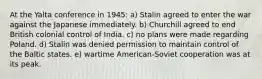 At the Yalta conference in 1945: a) Stalin agreed to enter the war against the Japanese immediately. b) Churchill agreed to end British colonial control of India. c) no plans were made regarding Poland. d) Stalin was denied permission to maintain control of the Baltic states. e) wartime American-Soviet cooperation was at its peak.