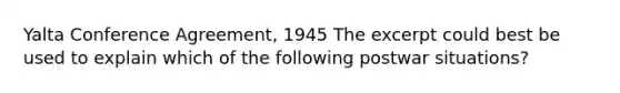 Yalta Conference Agreement, 1945 The excerpt could best be used to explain which of the following postwar situations?