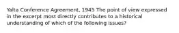 Yalta Conference Agreement, 1945 The point of view expressed in the excerpt most directly contributes to a historical understanding of which of the following issues?