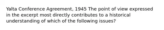 Yalta Conference Agreement, 1945 The point of view expressed in the excerpt most directly contributes to a historical understanding of which of the following issues?