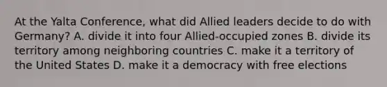 At the Yalta Conference, what did Allied leaders decide to do with Germany? A. divide it into four Allied-occupied zones B. divide its territory among neighboring countries C. make it a territory of the United States D. make it a democracy with free elections