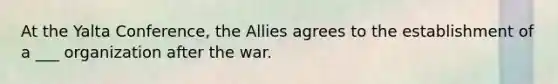 At the Yalta Conference, the Allies agrees to the establishment of a ___ organization after the war.