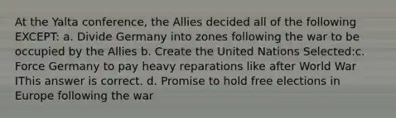 At the Yalta conference, the Allies decided all of the following EXCEPT: a. Divide Germany into zones following the war to be occupied by the Allies b. Create the United Nations Selected:c. Force Germany to pay heavy reparations like after World War IThis answer is correct. d. Promise to hold free elections in Europe following the war