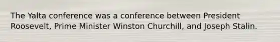 The Yalta conference was a conference between President Roosevelt, Prime Minister Winston Churchill, and Joseph Stalin.