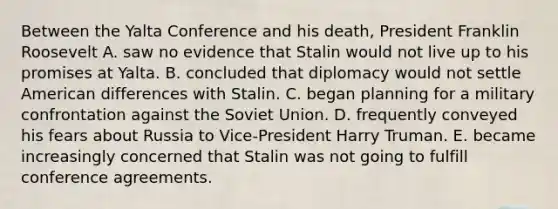 Between the Yalta Conference and his death, President Franklin Roosevelt A. saw no evidence that Stalin would not live up to his promises at Yalta. B. concluded that diplomacy would not settle American differences with Stalin. C. began planning for a military confrontation against the Soviet Union. D. frequently conveyed his fears about Russia to Vice-President Harry Truman. E. became increasingly concerned that Stalin was not going to fulfill conference agreements.