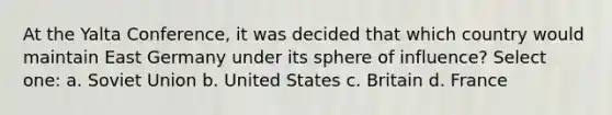 At the Yalta Conference, it was decided that which country would maintain East Germany under its sphere of influence? Select one: a. Soviet Union b. United States c. Britain d. France