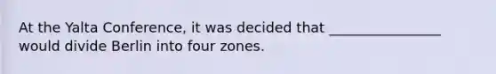 At the Yalta Conference, it was decided that ________________ would divide Berlin into four zones.