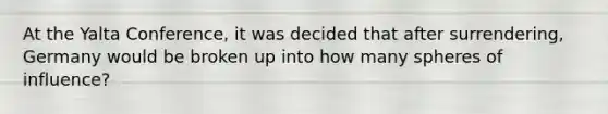 At the Yalta Conference, it was decided that after surrendering, Germany would be broken up into how many spheres of influence?