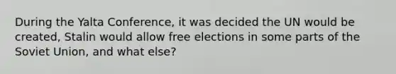 During the Yalta Conference, it was decided the UN would be created, Stalin would allow free elections in some parts of the Soviet Union, and what else?