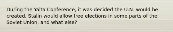 During the Yalta Conference, it was decided the U.N. would be created, Stalin would allow free elections in some parts of the Soviet Union, and what else?