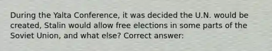 During the Yalta Conference, it was decided the U.N. would be created, Stalin would allow free elections in some parts of the Soviet Union, and what else? Correct answer: