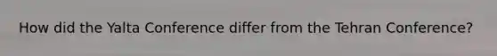How did the Yalta Conference differ from the Tehran Conference?