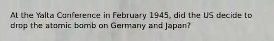 At the Yalta Conference in February 1945, did the US decide to drop the atomic bomb on Germany and Japan?