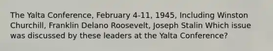 The Yalta Conference, February 4-11, 1945, Including Winston Churchill, Franklin Delano Roosevelt, Joseph Stalin Which issue was discussed by these leaders at the Yalta Conference?