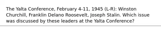 The Yalta Conference, February 4-11, 1945 (L-R): Winston Churchill, Franklin Delano Roosevelt, Joseph Stalin. Which issue was discussed by these leaders at the Yalta Conference?
