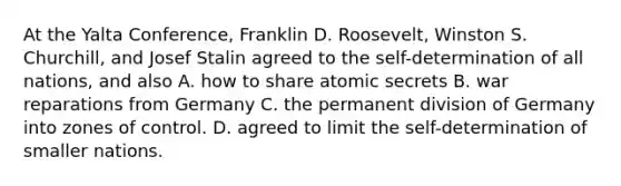 At the Yalta Conference, Franklin D. Roosevelt, Winston S. Churchill, and Josef Stalin agreed to the self-determination of all nations, and also A. how to share atomic secrets B. war reparations from Germany C. the permanent division of Germany into zones of control. D. agreed to limit the self-determination of smaller nations.