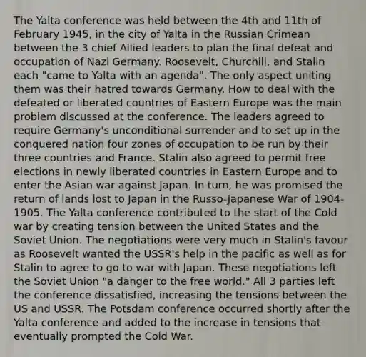 The Yalta conference was held between the 4th and 11th of February 1945, in the city of Yalta in the Russian Crimean between the 3 chief Allied leaders to plan the final defeat and occupation of Nazi Germany. Roosevelt, Churchill, and Stalin each "came to Yalta with an agenda". The only aspect uniting them was their hatred towards Germany. How to deal with the defeated or liberated countries of Eastern Europe was the main problem discussed at the conference. The leaders agreed to require Germany's unconditional surrender and to set up in the conquered nation four zones of occupation to be run by their three countries and France. Stalin also agreed to permit free elections in newly liberated countries in Eastern Europe and to enter the Asian war against Japan. In turn, he was promised the return of lands lost to Japan in the Russo-Japanese War of 1904-1905. The Yalta conference contributed to the start of the Cold war by creating tension between the United States and the Soviet Union. The negotiations were very much in Stalin's favour as Roosevelt wanted the USSR's help in the pacific as well as for Stalin to agree to go to war with Japan. These negotiations left the Soviet Union "a danger to the free world." All 3 parties left the conference dissatisfied, increasing the tensions between the US and USSR. The Potsdam conference occurred shortly after the Yalta conference and added to the increase in tensions that eventually prompted the Cold War.