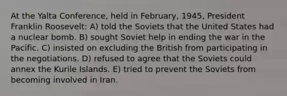 At the Yalta Conference, held in February, 1945, President Franklin Roosevelt: A) told the Soviets that the United States had a nuclear bomb. B) sought Soviet help in ending the war in the Pacific. C) insisted on excluding the British from participating in the negotiations. D) refused to agree that the Soviets could annex the Kurile Islands. E) tried to prevent the Soviets from becoming involved in Iran.