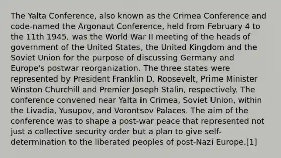 The Yalta Conference, also known as the Crimea Conference and code-named the Argonaut Conference, held from February 4 to the 11th 1945, was the World War II meeting of the heads of government of the United States, the United Kingdom and the Soviet Union for the purpose of discussing Germany and Europe's postwar reorganization. The three states were represented by President Franklin D. Roosevelt, Prime Minister Winston Churchill and Premier Joseph Stalin, respectively. The conference convened near Yalta in Crimea, Soviet Union, within the Livadia, Yusupov, and Vorontsov Palaces. The aim of the conference was to shape a post-war peace that represented not just a collective security order but a plan to give self-determination to the liberated peoples of post-Nazi Europe.[1]