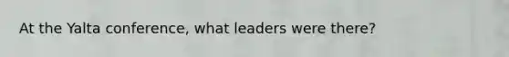 At the Yalta conference, what leaders were there?