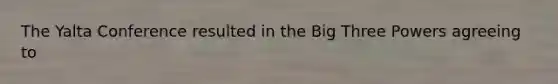 The Yalta Conference resulted in the Big Three Powers agreeing to